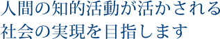 人間の知的活動が活かされる社会の実現を目指します